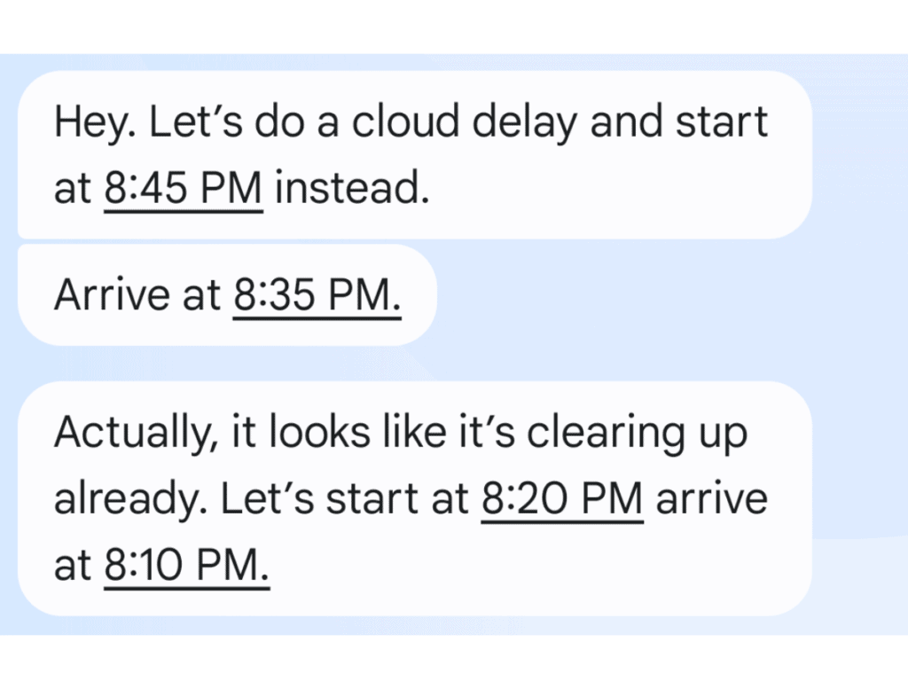 text that reads: Hey. Let's do a cloud delay and start at 8:45PM instead. Arrive at 8:35PM
Actually, it looks like it's clearing up already. Let's start at 8:20PM arrive at 8:10pm