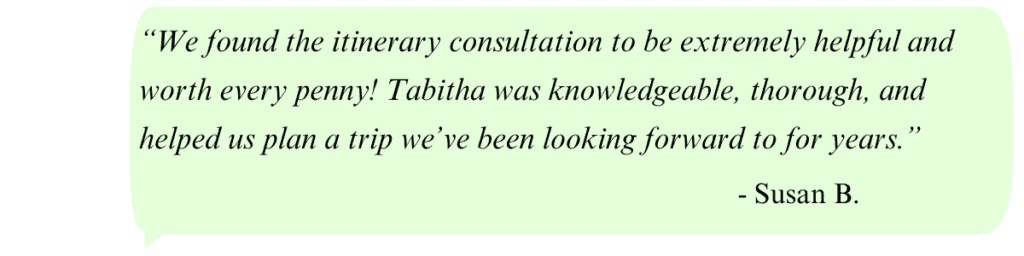 Quote box: “We found the itinerary consultation to be extremely helpful and worth every penny! Tabitha was knowledgeable, thorough, and helped us plan a trip we’ve been looking forward to for years.” - Susan B