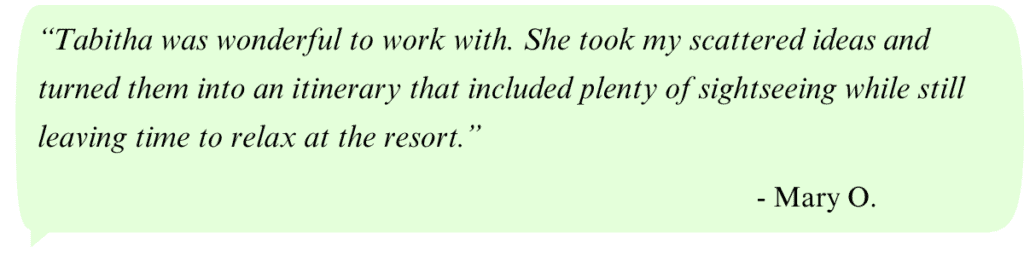 Quote box: “Tabitha was wonderful to work with. She took my scattered ideas and turned them into an itinerary that included plenty of sightseeing while still leaving time to relax at the resort.” - Mary O.